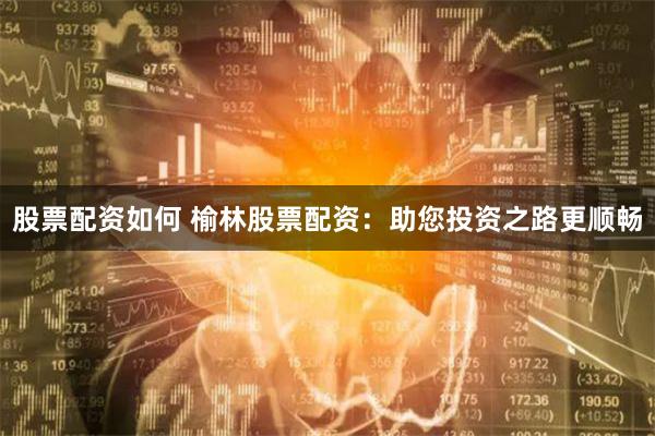 股票配资如何 榆林股票配资：助您投资之路更顺畅